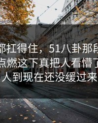 不是谁都扛得住，51八卦那段关系把评论区点燃这下真把人看懵了，不少人到现在还没缓过来