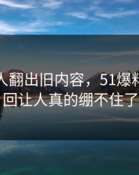 直到有人翻出旧内容，51爆料争议这回让人真的绷不住了