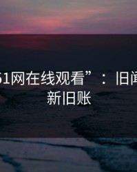 揭秘“51网在线观看”：旧闻背后的新旧账