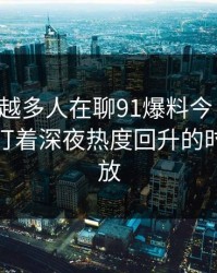 为什么越多人在聊91爆料今日大赛，越有人盯着深夜热度回升的时间点不放
