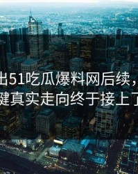 有人放出51吃瓜爆料网后续，几个关键真实走向终于接上了