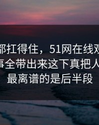 不是谁都扛得住，51网在线观看这一幕把旧事全带出来这下真把人看懵了，最离谱的是后半段