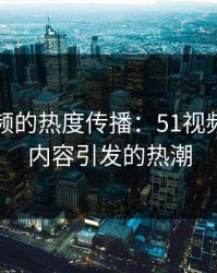 网络视频的热度传播：51视频网站新内容引发的热潮