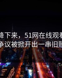 热度刚降下来，51网在线观看再度引争议被掀开出一串旧账