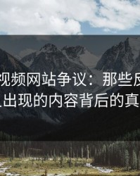 揭秘51视频网站争议：那些反复被删又出现的内容背后的真相