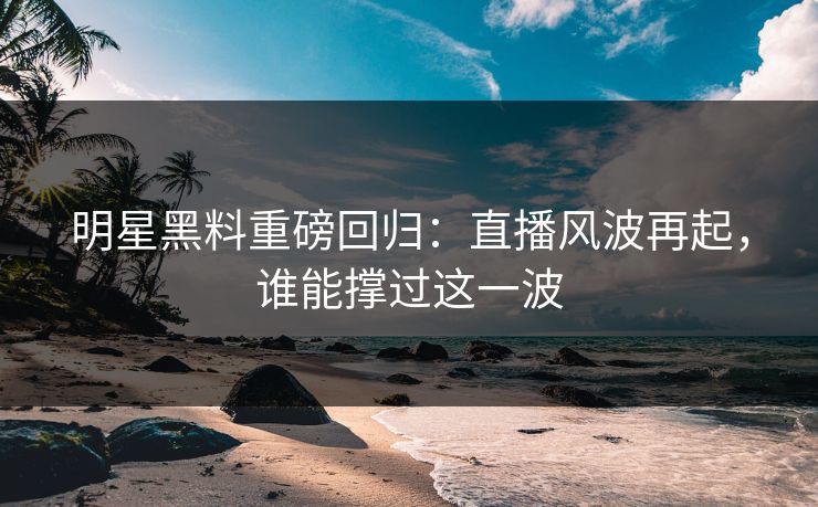 明星黑料重磅回归：直播风波再起，谁能撑过这一波