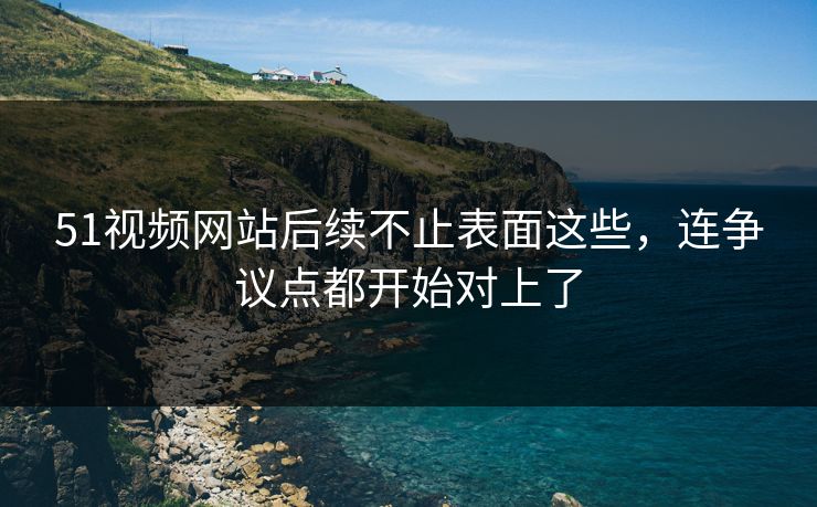 51视频网站后续不止表面这些,连争议点都开始对上了 51视频网站后续不止表面这些,连争议点都开始对上了