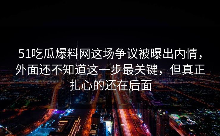 51吃瓜爆料网这场争议被曝出内情，外面还不知道这一步最关键，但真正扎心的还在后面