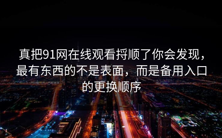 真把91网在线观看捋顺了你会发现，最有东西的不是表面，而是备用入口的更换顺序