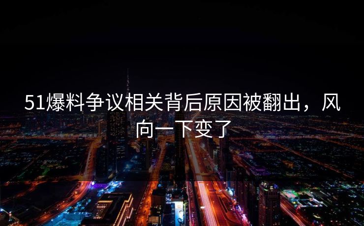 51爆料争议相关背后原因被翻出，风向一下变了