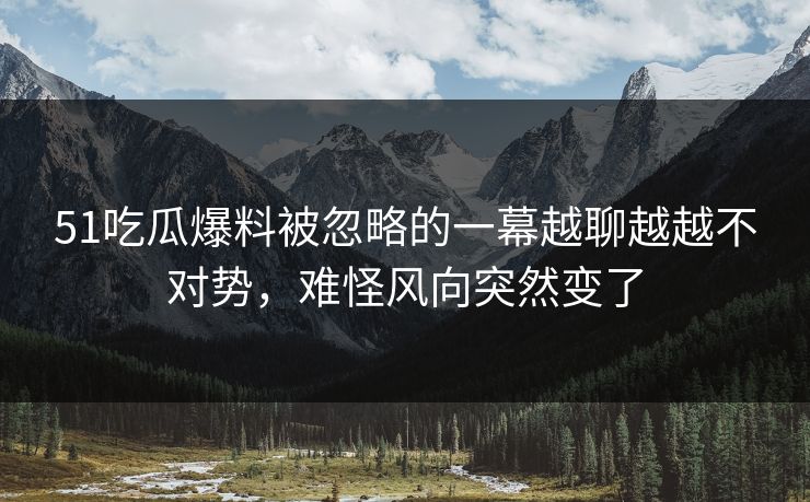 51吃瓜爆料被忽略的一幕越聊越越不对势，难怪风向突然变了