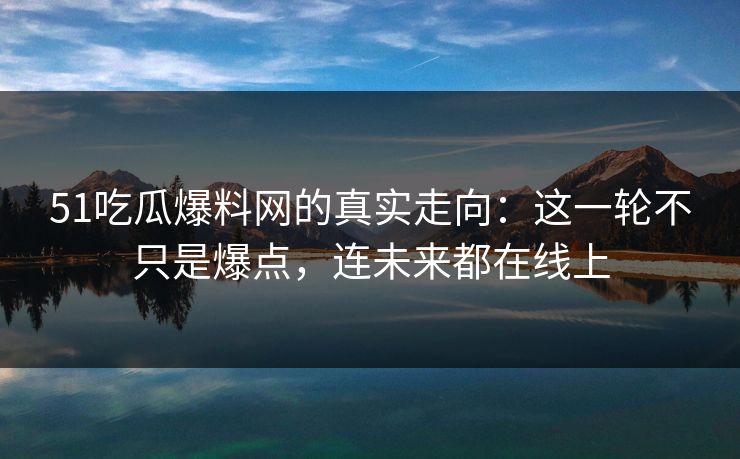 51吃瓜爆料网的真实走向：这一轮不只是爆点，连未来都在线上