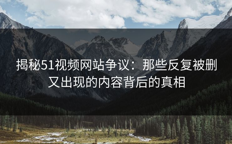 揭秘51视频网站争议：那些反复被删又出现的内容背后的真相