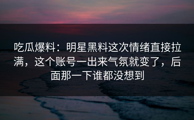 吃瓜爆料：明星黑料这次情绪直接拉满，这个账号一出来气氛就变了，后面那一下谁都没想到