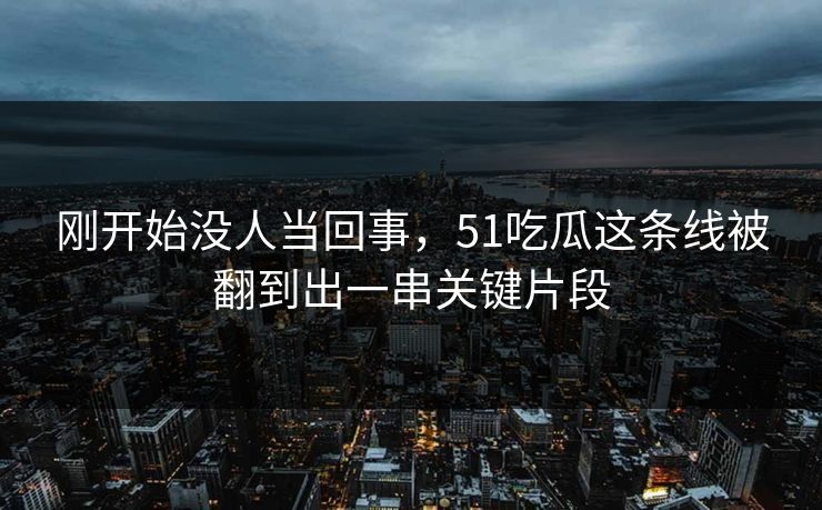 刚开始没人当回事，51吃瓜这条线被翻到出一串关键片段