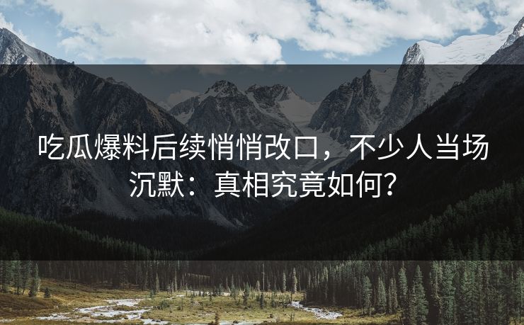 吃瓜爆料后续悄悄改口，不少人当场沉默：真相究竟如何？
