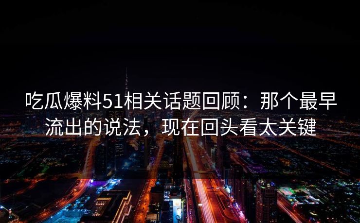 吃瓜爆料51相关话题回顾：那个最早流出的说法，现在回头看太关键