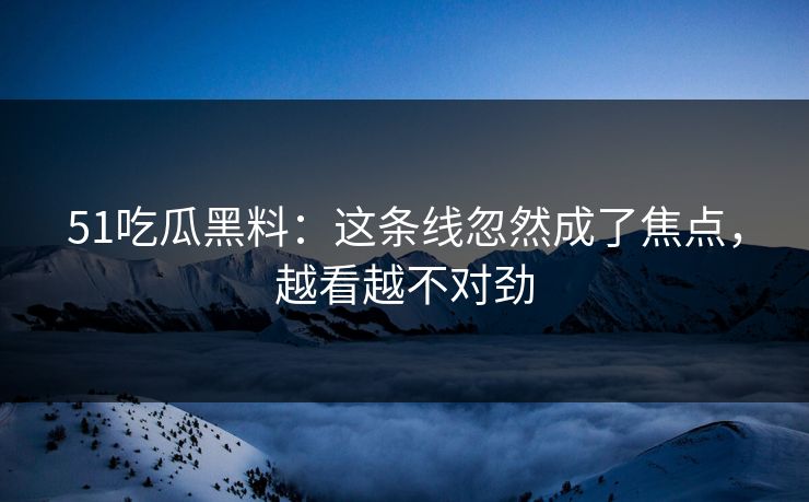 51吃瓜黑料：这条线忽然成了焦点，越看越不对劲