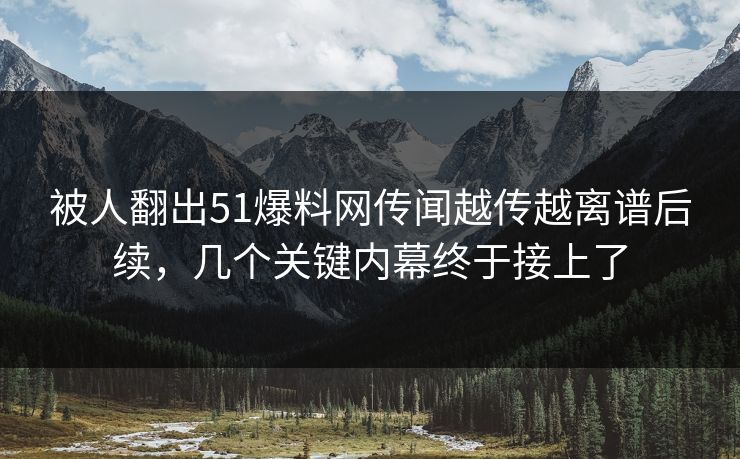 被人翻出51爆料网传闻越传越离谱后续，几个关键内幕终于接上了