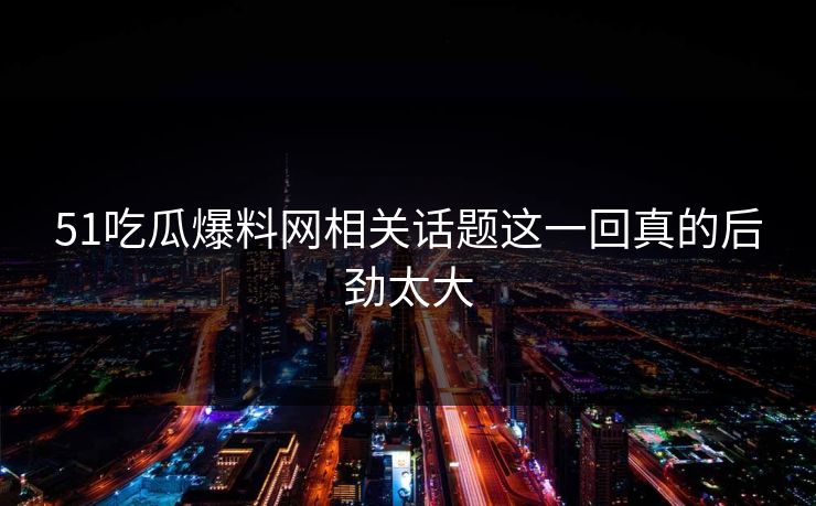 51吃瓜爆料网相关话题这一回真的后劲太大
