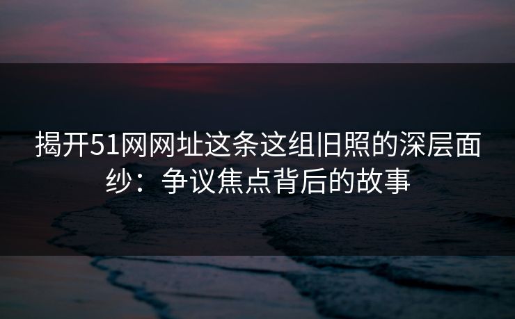 揭开51网网址这条这组旧照的深层面纱：争议焦点背后的故事
