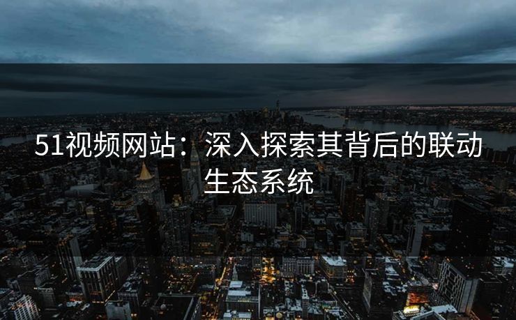 51视频网站：深入探索其背后的联动生态系统