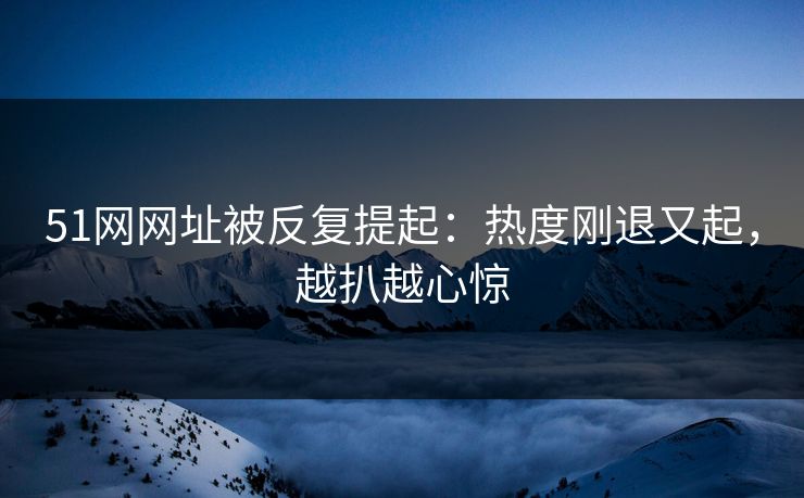 51网网址被反复提起：热度刚退又起，越扒越心惊