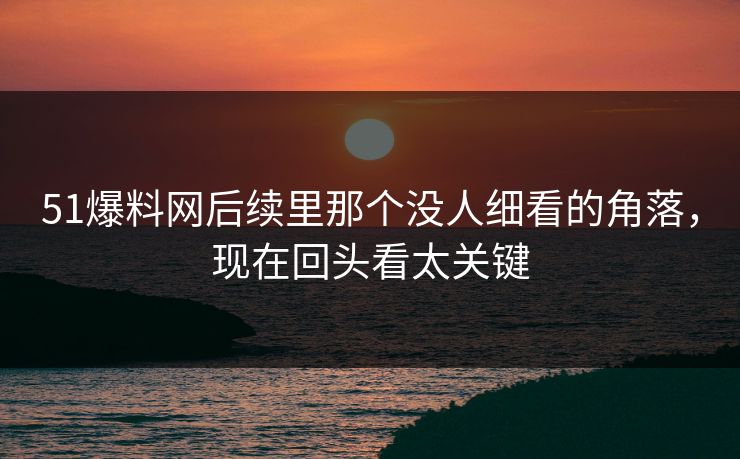 51爆料网后续里那个没人细看的角落，现在回头看太关键