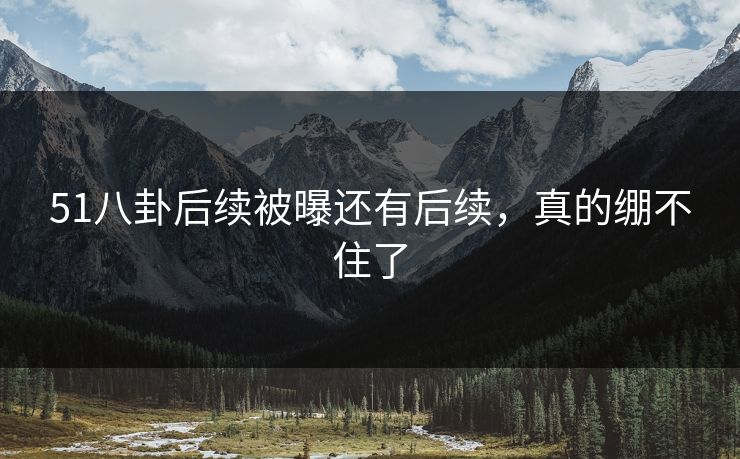 51八卦后续被曝还有后续，真的绷不住了