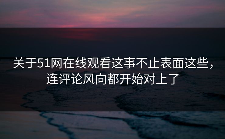 关于51网在线观看这事不止表面这些，连评论风向都开始对上了