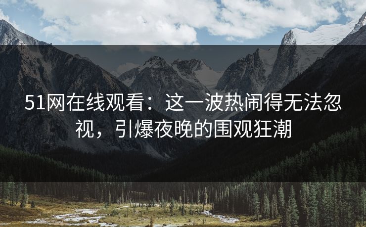 51网在线观看：这一波热闹得无法忽视，引爆夜晚的围观狂潮