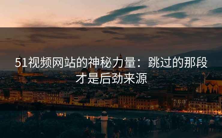 51视频网站的神秘力量：跳过的那段才是后劲来源