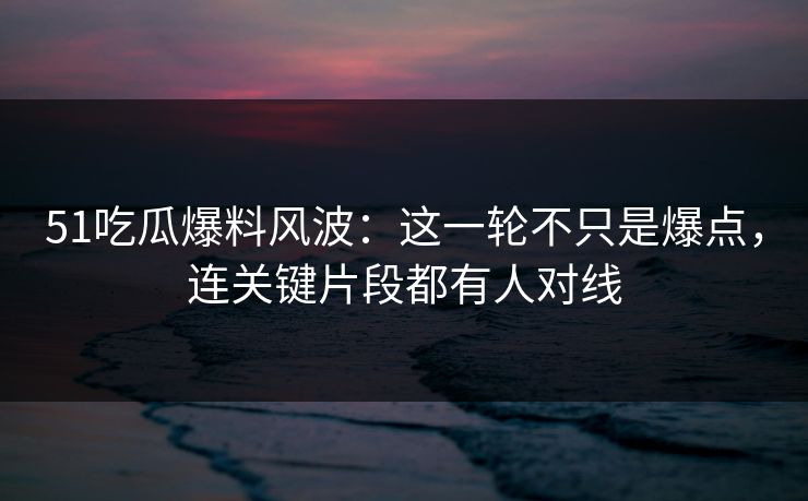 51吃瓜爆料风波：这一轮不只是爆点，连关键片段都有人对线