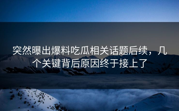 突然曝出爆料吃瓜相关话题后续，几个关键背后原因终于接上了