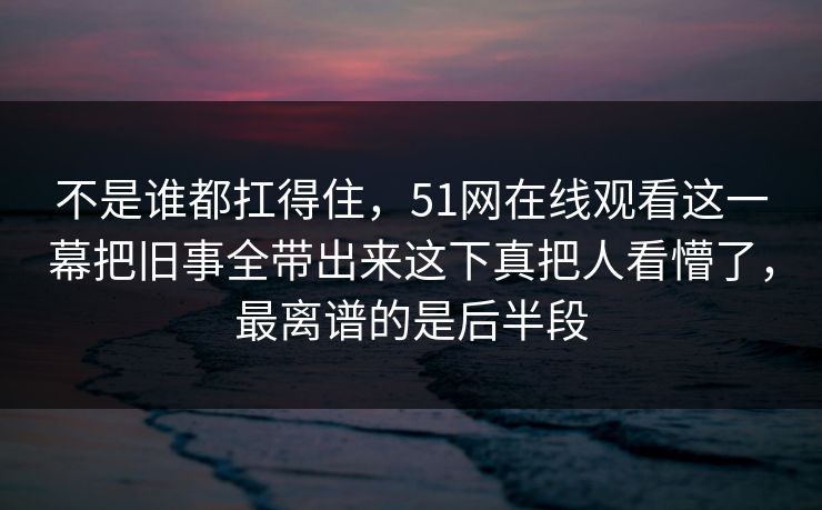 不是谁都扛得住，51网在线观看这一幕把旧事全带出来这下真把人看懵了，最离谱的是后半段