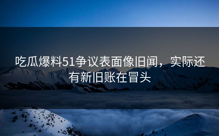 吃瓜爆料51争议表面像旧闻，实际还有新旧账在冒头