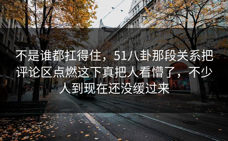 不是谁都扛得住,51八卦那段关系把评论区点燃这下真把人看懵了,不少人到现在还没缓过来 不是谁都扛得住,51八卦那段关系把评论区点燃这下真把人看懵了,不少人到现在还没缓过来