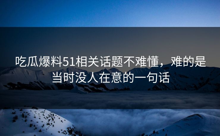 吃瓜爆料51相关话题不难懂，难的是当时没人在意的一句话