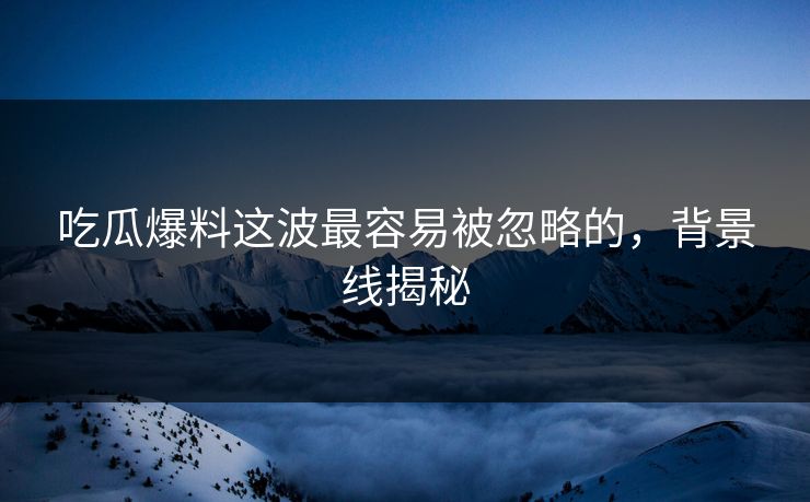 吃瓜爆料这波最容易被忽略的，背景线揭秘