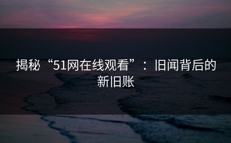 揭秘“51网在线观看”:旧闻背后的新旧账 揭秘“51网在线观看”:旧闻背后的新旧账