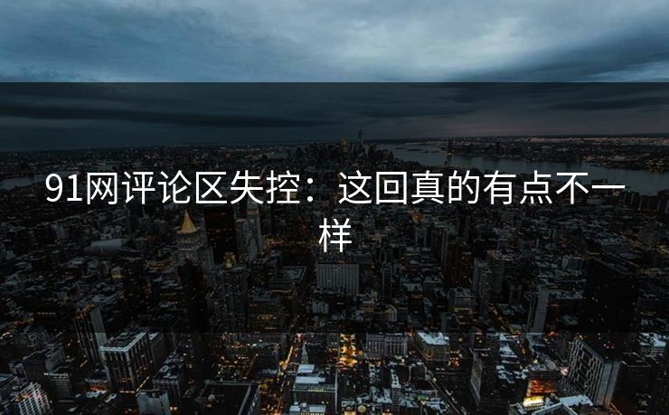 91网评论区失控：这回真的有点不一样