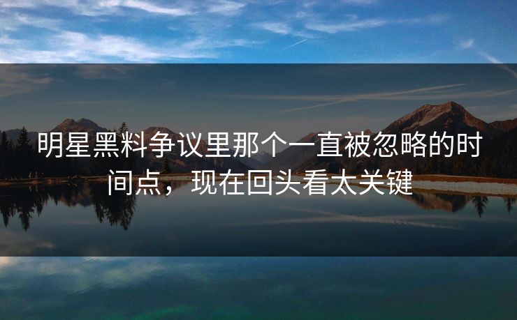 明星黑料争议里那个一直被忽略的时间点，现在回头看太关键