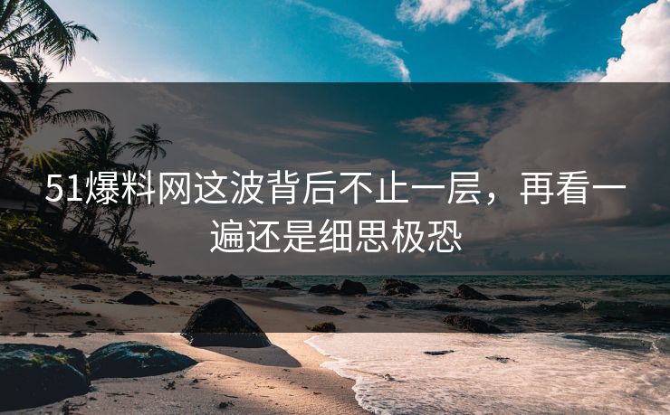 51爆料网这波背后不止一层，再看一遍还是细思极恐