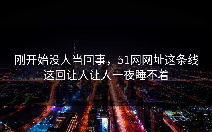 刚开始没人当回事，51网网址这条线这回让人让人一夜睡不着
