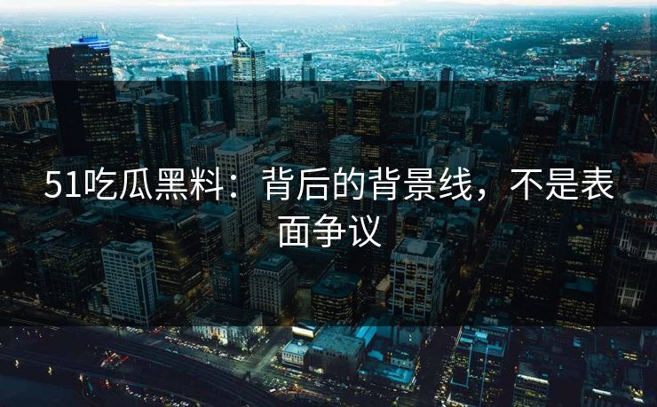 51吃瓜黑料：背后的背景线，不是表面争议