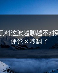51吃瓜黑料这波越聊越不对劲，难怪评论区吵翻了