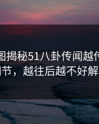 几张截图揭秘51八卦传闻越传越离谱细节，越往后越不好解释