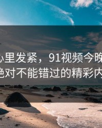 越看越心里发紧，91视频今晚刷屏了！你绝对不能错过的精彩内容！