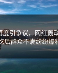 51爆料再度引争议，网红轰动评论区，吃瓜群众不满纷纷爆料