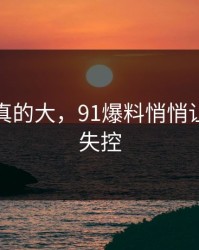 后劲是真的大，91爆料悄悄让评论区失控